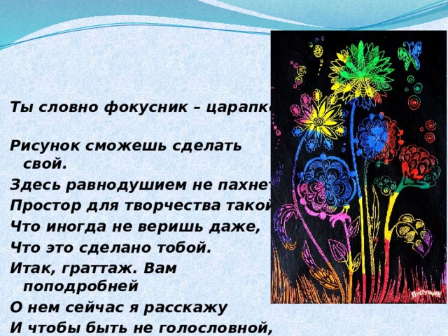 Ты словно фокусник – царапкой Рисунок сможешь сделать свой. Здесь равнодушием не пахнет, Простор для творчества такой, Что иногда не веришь даже, Что это сделано тобой. Итак, граттаж. Вам поподробней О нем сейчас я расскажу И чтобы быть не голословной, Как это делать – покажу .  