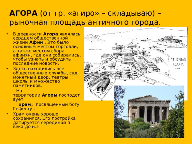 АГОРА  (от гр. «агиро» – складываю) – рыночная площадь античного города . В древности  Агора  являлась сердцем общественной жизни Афин  . Это было основным местом торговли, а также местом сбора афинян, где они собирались, чтобы узнать и обсудить последние новости. Здесь находились все общественные службы, суд, монетный двор, театры, школы и множество памятников.  На территории  Агоры  господствует   храм, посвященный богу Гефесту .