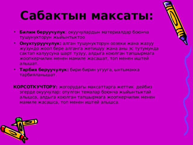 Сабактын максаты:   Билим беруучулук : окуучулардын материалдар боюнча тушунукторун жыйынтыктоо Онуктуруучулук: алган тушунукторун оозеки жана жазуу жузундо жооп бере алганга жетишуу жана аны эс тутумунда сактап калуусуна шарт тузуу, алдыга коюлган тапшырмага жоопкерчилик менен мамиле жасашат, топ менен иштей алышат. Тарбия беруучулук: бири-бирин угууга, ынтымакка тарбияланышат.  КОРСОТКУЧТОРУ:  жогорудагы максаттарга жеттик дейбиз эгерде окуучулар: отулгон темалар боюнча жыйынтыктай алышса, алдыга коюлган тапшырмага жоопкерчилик менен мамиле жасашса, топ менен иштей алышса . 
