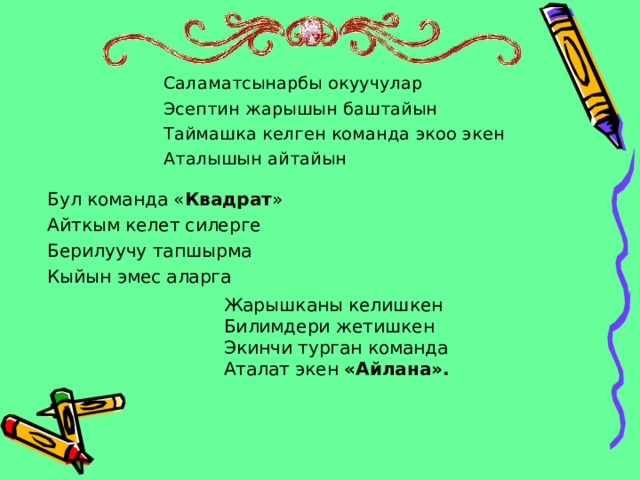 Саламатсынарбы окуучулар Эсептин жарышын баштайын Таймашка келген команда экоо экен Аталышын айтайын Бул команда « Квадрат » Айткым келет силерге Берилуучу тапшырма Кыйын эмес аларга Жарышканы келишкен Билимдери жетишкен Экинчи турган команда Аталат экен «Айлана».   