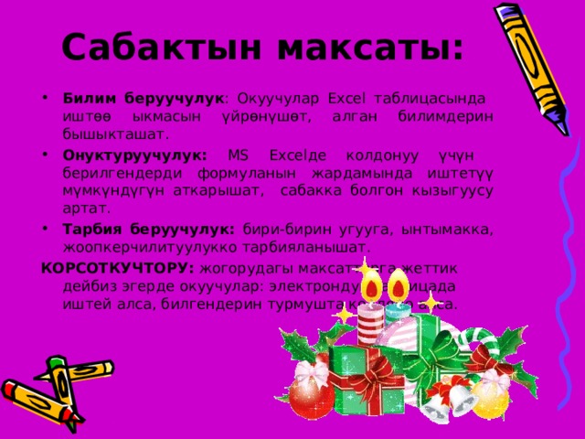 Сабактын максаты:   Билим беруучулук : Окуучулар Excel таблицасында иштөө ыкмасын үйрөнүшөт, алган билимдерин бышыкташат. Онуктуруучулук: MS Excel де колдонуу үчүн берилгендерди формуланын жардамында иштетүү мүмкүндүгүн аткарышат, сабакка болгон кызыгуусу артат. Тарбия беруучулук: бири-бирин угууга, ынтымакка, жоопкерчилитуулукко тарбияланышат. КОРСОТКУЧТОРУ:  жогорудагы максаттарга жеттик дейбиз эгерде окуучулар: электрондук таблицада иштей алса, билгендерин турмушта колдоно алса. 