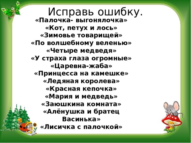 Исправь ошибку. «Палочка- выгонялочка» «Кот, петух и лось» «Зимовье товарищей» «По волшебному веленью» «Четыре медведя» «У страха глаза огромные» «Царевна-жаба» «Принцесса на камешке» «Ледяная королева» «Красная кепочка» «Мария и медведь» «Заюшкина комната» «Алёнушка и братец Васинька» «Лисичка с палочкой» 