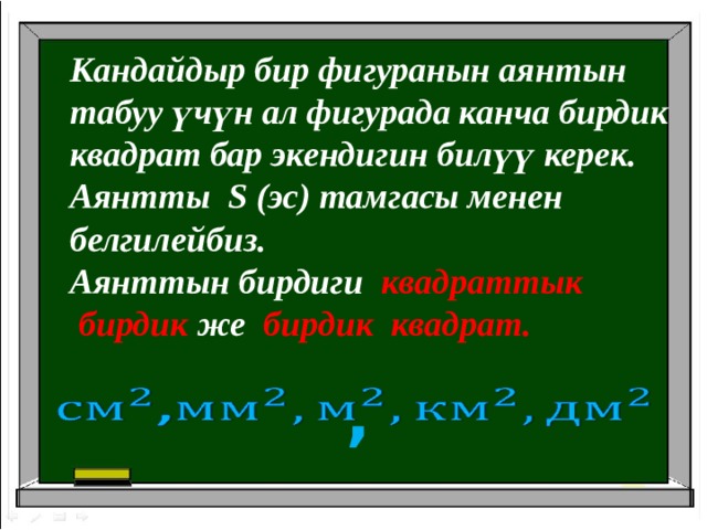 Кандайдыр бир фигуранын аянтын табуу үчүн ал фигурада канча бирдик квадрат бар экендигин билүү керек. Аянтты S (эс) тамгасы менен белгилейбиз. Аянттын бирдиги квадраттык  бирдик же  бирдик квадрат. ,   