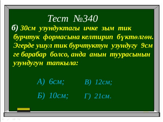 Тест №340 б) 30см узундуктагы ичке зым тик  бурчтук формасына келтирип бүктөлгөн.  Эгерде ушул тик бурчтуктун узундугу 9см  ге барабар болсо, анда анын туурасынын  узундугун тапкыла: А) 6см; В) 12см; Б) 10см; Г) 21см . 