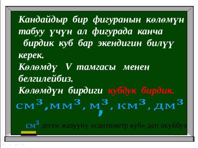Кандайдыр бир фигуранын көлөмүн табуу үчүн ал фигурада канча  бирдик куб бар экендигин билүү керек. Көлөмдү V тамгасы менен белгилейбиз. Көлөмдүн бирдиги кубдук бирдик. ,     деген жазууну «сантиметр куб» деп окуйбуз 