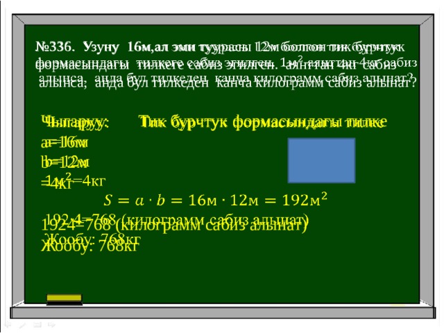 № 336. Узуну 16м,ал эми туурасы 12м болгон тик бурчтук   формасындагы тилкеге сабиз эгилген. аянттан 4кг сабиз  алынса, анда бул тилкеден канча килограмм сабиз алынат? Чыгаруу: Тик бурчтук формасындагы тилке   a=16м b=12м =4кг 1924=768 (килограмм сабиз алынат) Жообу: 768кг 