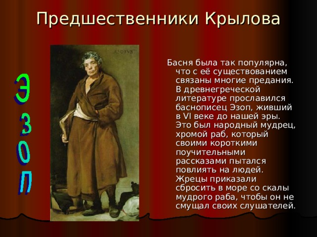 Предшественники Крылова   Басня была так популярна, что с её существованием связаны многие предания. В древнегреческой литературе прославился баснописец Эзоп, живший в VI веке до нашей эры. Это был народный мудрец, хромой раб, который своими короткими поучительными рассказами пытался повлиять на людей. Жрецы приказали сбросить в море со скалы мудрого раба, чтобы он не смущал своих слушателей. 