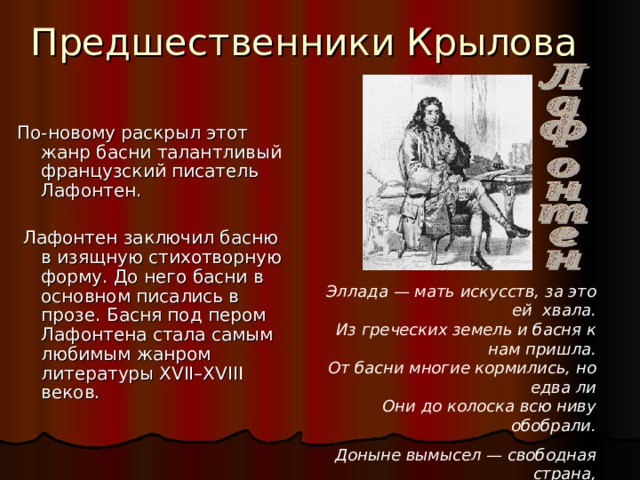 Предшественники Крылова По-новому раскрыл этот жанр басни талантливый французский писатель Лафонтен.  Лафонтен заключил басню в изящную стихотворную форму. До него басни в основном писались в прозе. Басня под пером Лафонтена стала самым любимым жанром литературы XVII–XVIII веков. Эллада — мать искусств, за это ей хвала.  Из греческих земель и басня к нам пришла.  От басни многие кормились, но едва ли  Они до колоска всю ниву обобрали. Доныне вымысел — свободная страна,  Не вся захвачена поэтами она. 
