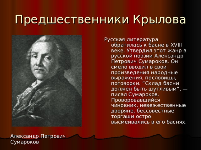 Предшественники Крылова Русская литература обратилась к басне в XVIII веке. Утвердил этот жанр в русской поэзии Александр Петрович Сумароков. Он смело вводил в свои произведения народные выражения, пословицы, поговорки. “Склад басни должен быть шутливым”, — писал Сумароков. Проворовавшийся чиновник, невежественные дворяне, бессовестные торгаши остро высмеивались в его баснях. Александр Петрович Сумароков 