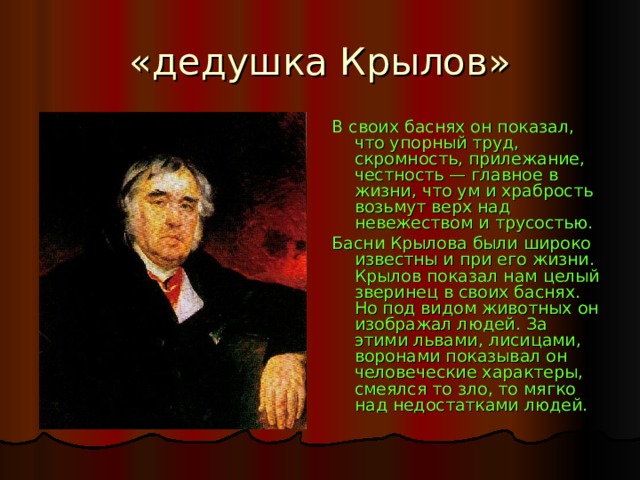 «дедушка Крылов» В своих баснях он показал, что упорный труд, скромность, прилежание, честность — главное в жизни, что ум и храбрость возьмут верх над невежеством и трусостью. Басни Крылова были широко известны и при его жизни. Крылов показал нам целый зверинец в своих баснях. Но под видом животных он изображал людей. За этими львами, лисицами, воронами показывал он человеческие характеры, смеялся то зло, то мягко над недостатками людей. 