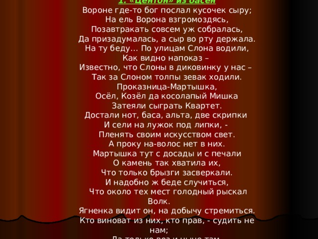 1. «Центон» из басен Вороне где-то бог послал кусочек сыру; На ель Ворона взгромоздясь, Позавтракать совсем уж собралась, Да призадумалась, а сыр во рту держала. На ту беду… По улицам Слона водили, Как видно напоказ – Известно, что Слоны в диковинку у нас – Так за Слоном толпы зевак ходили. Проказница-Мартышка, Осёл, Козёл да косолапый Мишка Затеяли сыграть Квартет. Достали нот, баса, альта, две скрипки И сели на лужок под липки, - Пленять своим искусством свет. А проку на-волос нет в них. Мартышка тут с досады и с печали О камень так хватила их, Что только брызги засверкали. И надобно ж беде случиться,  Что около тех мест голодный рыскал Волк. Ягненка видит он, на добычу стремиться. Кто виноват из них, кто прав, - судить не нам; Да только воз и ныне там. 