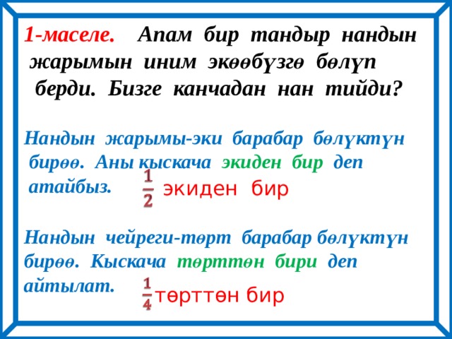 1-маселе. Апам бир тандыр нандын  жарымын иним экөөбүзгө бөлүп  берди. Бизге канчадан нан тийди?  Нандын жарымы-эки барабар бөлүктүн  бирөө. Аны кыскача экиден бир деп  атайбыз.  Нандын чейреги-төрт барабар бөлүктүн бирөө. Кыскача төрттөн бири деп айтылат.   экиден бир   төрттөн бир 