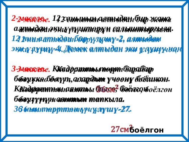 2-маселе. 12 санынын алтыдан бир жана    алтыдан эки үлүштөрүн салыштыргыла. 12 нин алтыдан бир үлүшү-2, алтыдан эки үлүшү-4. Демек алтыдан эки үлүшү чоң.  3-маселе. Квадратты төрт барабар  бөлүккө бөлүп, алардын үчөөнү боёшкон.  Квадраттын аянты болсо, боёлгон  бөлүгүнүн аянтын тапкыла.  36 нын төрттөн үч үлүшү-27.    боёлгон 