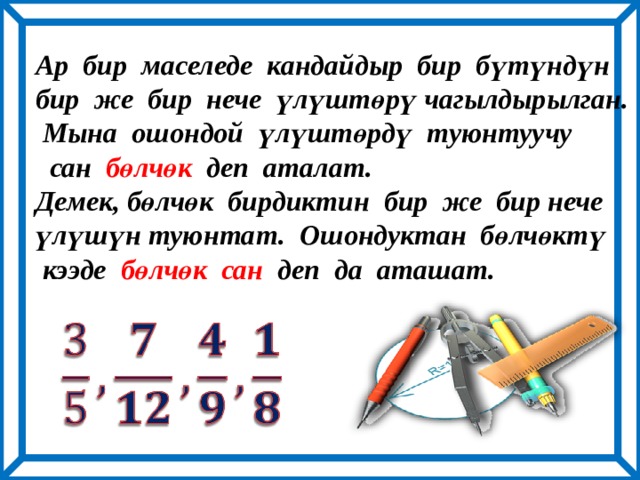 Ар бир маселеде кандайдыр бир бүтүндүн бир же бир нече үлүштөрү чагылдырылган.  Мына ошондой үлүштөрдү туюнтуучу  сан бөлчөк деп аталат. Демек, бөлчөк бирдиктин бир же бир нече үлүшүн туюнтат. Ошондуктан бөлчөктү  кээде бөлчөк сан деп да аташат.   