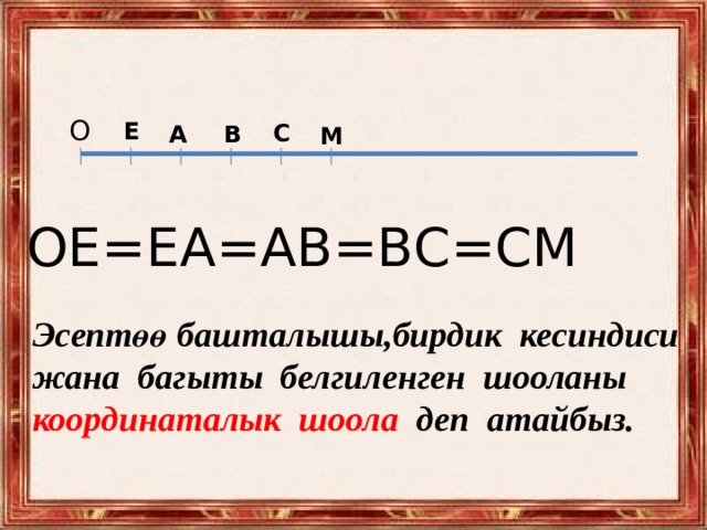 О  Е  С А  В М  ОЕ=ЕА=АВ=ВС=СМ Эсептөө башталышы,бирдик кесиндиси жана багыты белгиленген шооланы координаталык шоола деп атайбыз. 