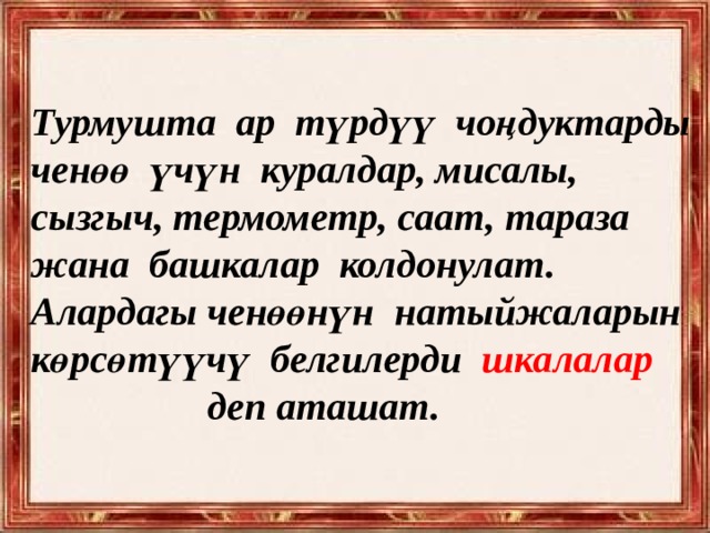 Турмушта ар түрдүү чоңдуктарды ченөө үчүн куралдар, мисалы, сызгыч, термометр, саат, тараза жана башкалар колдонулат. Алардагы ченөөнүн натыйжаларын көрсөтүүчү белгилерди шкалалар  деп аташат. 