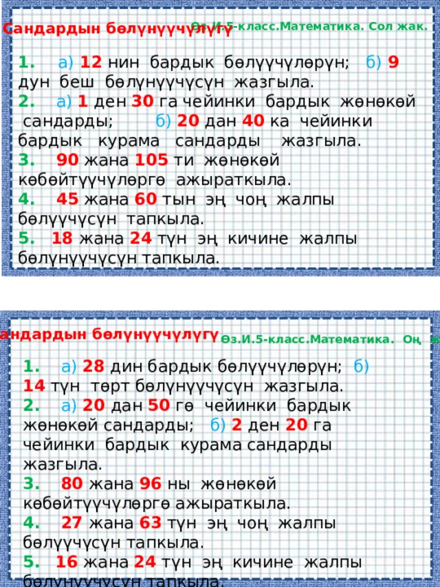 Сандардын бөлүнүүчүлүгү Өз.И.5-класс.Математика. Сол жак. 1. а) 12  нин бардык бөлүүчүлөрүн; б)  9 дун беш бөлүнүүчүсүн жазгыла. 2.  а) 1 ден 30 га чейинки бардык жөнөкөй сандарды; б) 20 дан 40 ка чейинки бардык курама сандарды жазгыла. 3.  90 жана 105 ти жөнөкөй көбөйтүүчүлөргө ажыраткыла. 4.  45 жана 60 тын эң чоң жалпы бөлүүчүсүн тапкыла. 5.  18 жана 24 түн эң кичине жалпы бөлүнүүчүсүн тапкыла. Сандардын бөлүнүүчүлүгү Өз.И.5-класс.Математика. Оң жак. 1.  а) 28  дин бардык бөлүүчүлөрүн; б)  14 түн төрт бөлүнүүчүсүн жазгыла. 2.  а) 20 дан 50 гө чейинки бардык жөнөкөй сандарды; б) 2 ден 20 га чейинки бардык курама сандарды жазгыла. 3.  80 жана 96 ны жөнөкөй көбөйтүүчүлөргө ажыраткыла. 4.  27 жана 63 түн эң чоң жалпы бөлүүчүсүн тапкыла. 5.  16 жана 24 түн эң кичине жалпы бөлүнүүчүсүн тапкыла. 