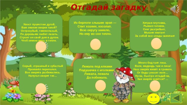 Отгадай загадку    Хвост пушистою дугой,  Вам знаком зверек такой? Острозубый, темноглазый, По деревьям любит лазать. Строит он свой дом в дупле. Чтоб зимою жить в тепле.     Из берлоги слышен храп — Спит хозяин, косолап. Хитрая плутовка, Рыжая головка, Всю округу замело, Снег разгребает,  Но ему во сне тепло.     Мышек хватает  За собой все следы заметает    Серый, страшный и зубастый Произвёл переполох. Много бед таят леса. Все зверята разбежались. Напугал зверят тех…    Волк, медведь там и лиса! Наш зверёк живёт в тревоге, От беды уносит ноги… Ну-ка, быстро отгадай-ка, Как зверёк зовётся? …    Лежала под елками Подушечка с иголками. Лежала, лежала Да побежала.    