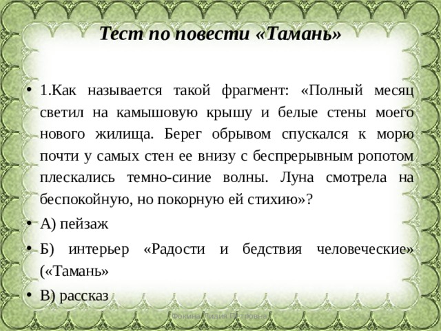 Тест по повести «Тамань»   1.Как называется такой фрагмент: «Полный месяц светил на камышовую крышу и белые стены моего нового жилища. Берег обрывом спускался к морю почти у самых стен ее внизу с беспрерывным ропотом плескались темно-синие волны. Луна смотрела на беспокойную, но покорную ей стихию»? А) пейзаж Б) интерьер «Радости и бедствия человеческие» («Тамань» В) рассказ Фокина Лидия Петровна 