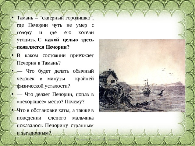 Тамань – “скверный городишко”, где Печорин чуть не умер с голоду и где его хотели утопить.  С какой целью здесь появляется Печорин?   В каком состоянии приезжает Печорин в Тамань? — Что будет делать обычный человек в минуты крайней физической усталости? — Что делает Печорин, попав в «нехорошее» место? Почему? Что в обстановке хаты, а также в поведении слепого мальчика показалось Печорину странным и загадочным? Фокина Лидия Петровна 