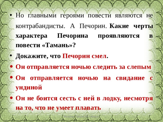 Но главными героями повести являются не контрабандисты. А Печорин.   Какие черты характера Печорина проявляются в повести «Тамань»? Докажите, что Печорин смел . Он отправляется ночью следить за слепым Он отправляется ночью на свидание с ундиной Он не боится сесть с ней в лодку, несмотря на то, что не умеет плавать Фокина Лидия Петровна 