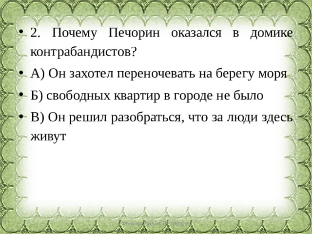 2. Почему Печорин оказался в домике контрабандистов? А) Он захотел переночевать на берегу моря Б) свободных квартир в городе не было В) Он решил разобраться, что за люди здесь живут Фокина Лидия Петровна 