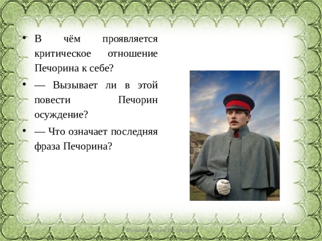 В чём проявляется критическое отношение Печорина к себе? — Вызывает ли в этой повести Печорин осуждение? — Что означает последняя фраза Печорина? Фокина Лидия Петровна 