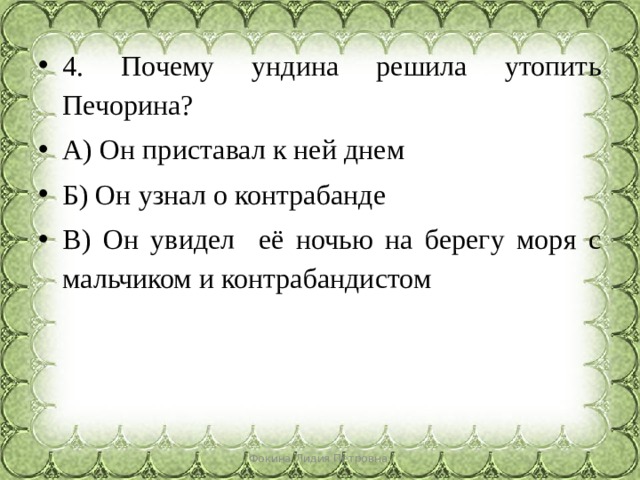 4. Почему ундина решила утопить Печорина? А) Он приставал к ней днем Б) Он узнал о контрабанде В) Он увидел её ночью на берегу моря с мальчиком и контрабандистом Фокина Лидия Петровна 