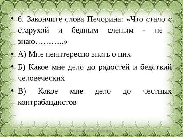 6. Закончите слова Печорина: «Что стало с старухой и бедным слепым - не знаю………..» А) Мне неинтересно знать о них Б) Какое мне дело до радостей и бедствий человеческих В) Какое мне дело до честных контрабандистов Фокина Лидия Петровна 