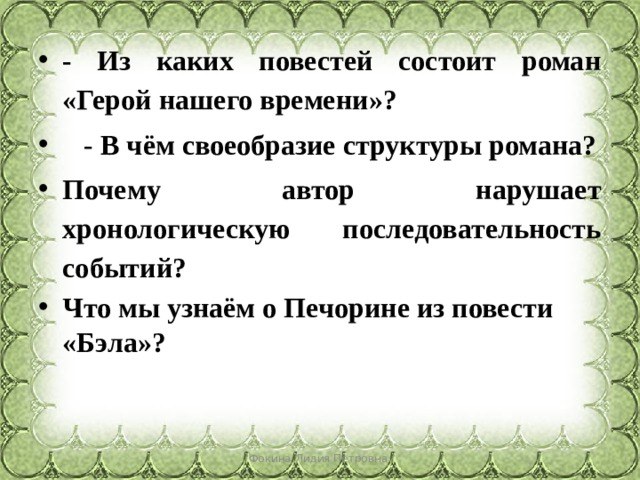 - Из каких повестей состоит роман «Герой нашего времени»?     -  В чём своеобразие структуры романа? Почему автор нарушает хронологическую последовательность событий? Что мы узнаём о Печорине из повести «Бэла»? Фокина Лидия Петровна 