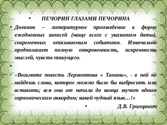 ПЕЧОРИН ГЛАЗАМИ ПЕЧОРИНА Дневник – литературное произведение в форме ежедневных записей (чаще всего с указанием даты), современных описываемым событиям. Изначально предполагает полную откровенность, искренность мыслей, чувств пишущего.   « Возьмите повесть Лермонтова « Тамань», - в ней не найдешь слова, которое можно было бы выбросить или вставить; вся она от начала до конца звучит одним гармоническим аккордом; какой чудный язык…!» Д.В. Григорович Фокина Лидия Петровна 