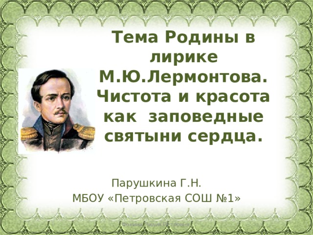 Тема Родины в лирике М.Ю.Лермонтова.  Чистота и красота как заповедные святыни сердца. Парушкина Г.Н. МБОУ «Петровская СОШ №1» Фокина Лидия Петровна 