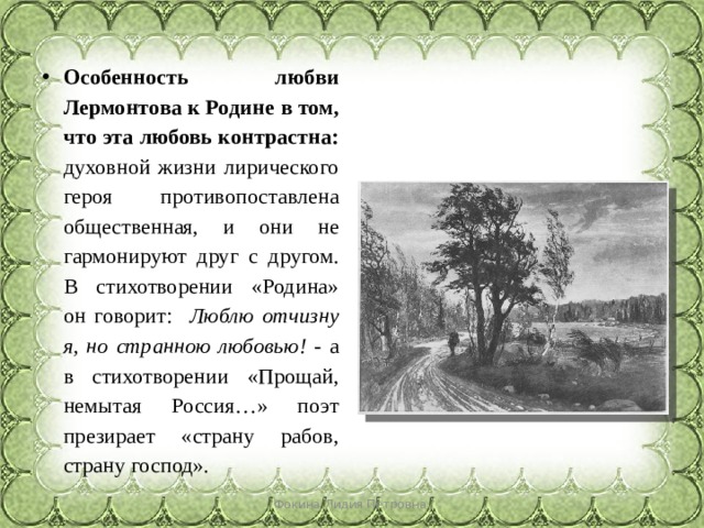 Особенность любви Лермонтова к Родине в том, что эта любовь контрастна: духовной жизни лирического героя противопоставлена общественная, и они не гармонируют друг с другом. В стихотворении «Родина» он говорит: Люблю отчизну я, но странною любовью! - а в стихотворении «Прощай, немытая Россия…» поэт презирает «страну рабов, страну господ». Фокина Лидия Петровна 