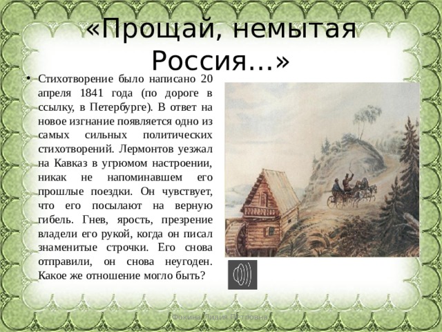 «Прощай, немытая Россия…» Стихотворение было написано 20 апреля 1841 года (по дороге в ссылку, в Петербурге). В ответ на новое изгнание появляется одно из самых сильных политических стихотворений. Лермонтов уезжал на Кавказ в угрюмом настроении, никак не напоминавшем его прошлые поездки. Он чувствует, что его посылают на верную гибель. Гнев, ярость, презрение владели его рукой, когда он писал знаменитые строчки. Его снова отправили, он снова неугоден. Какое же отношение могло быть? Фокина Лидия Петровна 