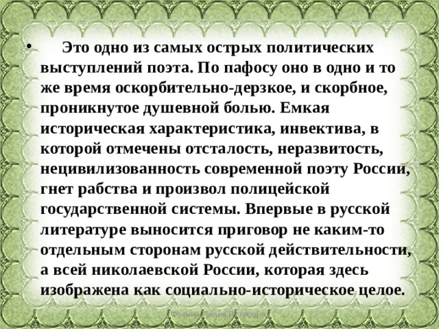  Это одно из самых острых политических выступлений поэта. По пафосу оно в одно и то же время оскорбительно-дерзкое, и скорбное, проникнутое душевной болью. Емкая историческая характеристика, инвектива, в которой отмечены отсталость, неразвитость, нецивилизованность современной поэту России, гнет рабства и произвол полицейской государственной системы. Впервые в русской литературе выносится приговор не каким-то отдельным сторонам русской действительности, а всей николаевской России, которая здесь изображена как социально-историческое целое. Фокина Лидия Петровна 