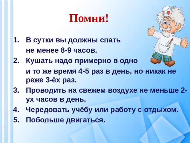 Помни! В сутки вы должны спать  не менее 8-9 часов. Кушать надо примерно в одно  и то же время 4-5 раз в день, но никак не реже 3-ёх раз. Проводить на свежем воздухе не меньше 2-ух часов в день. Чередовать учёбу или работу с отдыхом. Побольше двигаться.    
