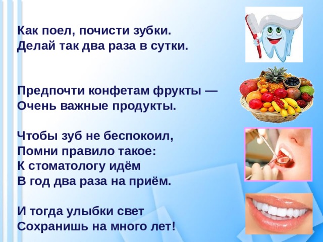  Как поел, почисти зубки. Делай так два раза в сутки.   Предпочти конфетам фрукты — Очень важные продукты.  Чтобы зуб не беспокоил, Помни правило такое: К стоматологу идём В год два раза на приём.  И тогда улыбки свет Сохранишь на много лет! 