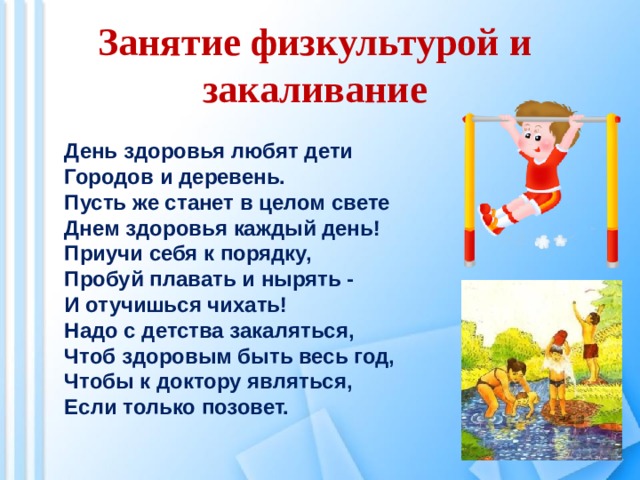 Занятие физкультурой и закаливание День здоровья любят дети  Городов и деревень. Пусть же станет в целом свете  Днем здоровья каждый день!  Приучи себя к порядку,  Пробуй плавать и нырять - И отучишься чихать! Надо с детства закаляться,  Чтоб здоровым быть весь год,  Чтобы к доктору являться,  Если только позовет. 