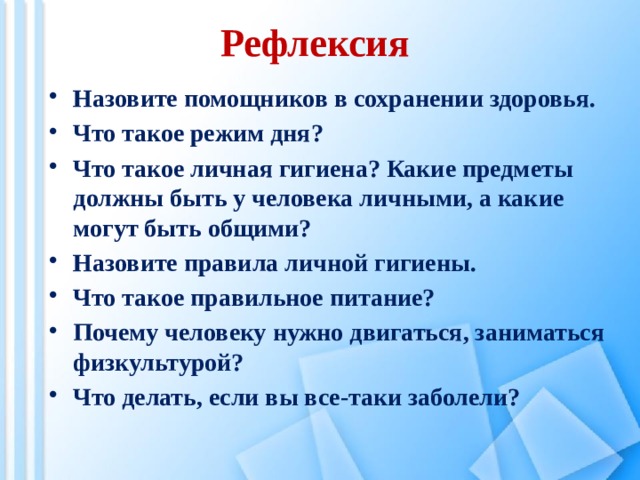 Рефлексия Назовите помощников в сохранении здоровья. Что такое режим дня? Что такое личная гигиена? Какие предметы должны быть у человека личными, а какие могут быть общими? Назовите правила личной гигиены. Что такое правильное питание? Почему человеку нужно двигаться, заниматься физкультурой? Что делать, если вы все-таки заболели?  