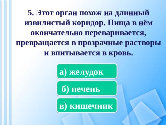 5. Этот орган похож на длинный извилистый коридор. Пища в нём окончательно переваривается, превращается в прозрачные растворы и впитывается в кровь. а) желудок  б) печень в) кишечник 
