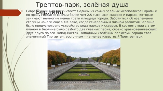 Трептов-парк, зелёная душа Берлина Современный Берлин считается одним из самых зелёных мегаполисов Европы и по праву гордится своими более чем 2,5 тысячами скверов и парков, которые занимают немногим менее трети площади города. Заботиться об озеленении столицы начали ещё в XIX веке, когда генеральным планом развития Берлина было предусмотрено устройство ряда парков и скверов. В соответствии с этим планом в Берлине было разбито два главных парка, словно уравновешивающих друг друга по оси Запад-Восток. Западным «зелёным полюсом» города стал знаменитый Тиргартен, восточным – не менее известный Трептов-парк. 
