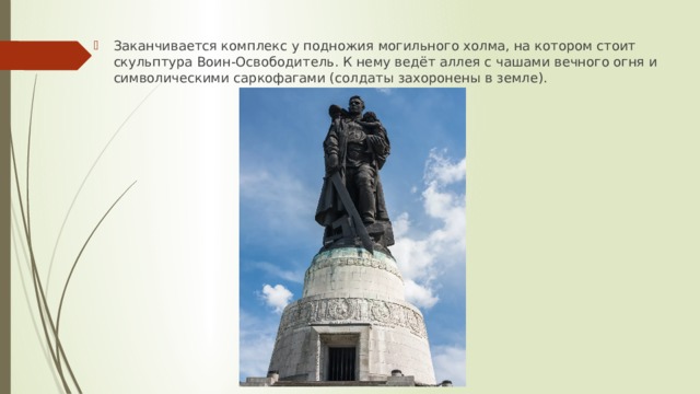 Заканчивается комплекс у подножия могильного холма, на котором стоит скульптура Воин-Освободитель. К нему ведёт аллея с чашами вечного огня и символическими саркофагами (солдаты захоронены в земле). 
