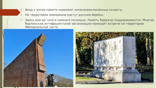 Вход к аллее памяти охраняют коленопреклонённые солдаты. На территории мемориала растут русские берёзы. Здесь всегда тихо и немного печально. Память бережно поддерживается. Многие берлинские антифашистские организации проводят встречи на территории Мемориальной части. 