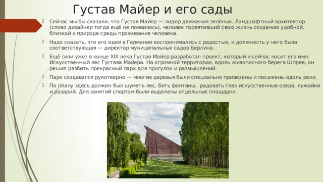 Густав Майер и его сады Сейчас мы бы сказали, что Густав Майер — лидер движения зелёных. Ландшафтный архитектор (слово дизайнер тогда ещё не появилось), человек посвятивший свою жизнь созданию удобной, близкой к природе среды проживания человека. Надо сказать, что его идеи в Германии воспринимались с радостью, и должность у него была соответствующая — директор муниципальных садов Берлина. Ещё (или уже) в конце XIX века Густав Майер разработал проект, который и сейчас носит его имя: Искусственный лес Густава Майера. На огромной территории, вдоль живописного берега Шпрее, он решил разбить прекрасный парк для прогулок и размышлений. Парк создавался рукотворно — многие деревья были специально привезены и посажены вдоль реки. По плану здесь должен был шуметь лес, бить фонтаны, радовать глаз искусственные озера, лужайки и розарий. Для занятий спортом были выделены отдельные площадки. 