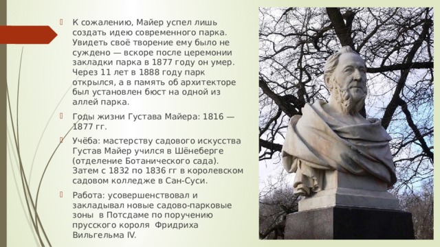 К сожалению, Майер успел лишь создать идею современного парка. Увидеть своё творение ему было не суждено — вскоре после церемонии закладки парка в 1877 году он умер. Через 11 лет в 1888 году парк открылся, а в память об архитекторе был установлен бюст на одной из аллей парка. Годы жизни Густава Майера: 1816 — 1877 гг. Учёба: мастерству садового искусства Густав Майер учился в Шёнеберге (отделение Ботанического сада). Затем с 1832 по 1836 гг в королевском садовом колледже в Сан-Суси. Работа: усовершенствовал и закладывал новые садово-парковые зоны в Потсдаме по поручению прусского короля Фридриха Вильгельма IV. 