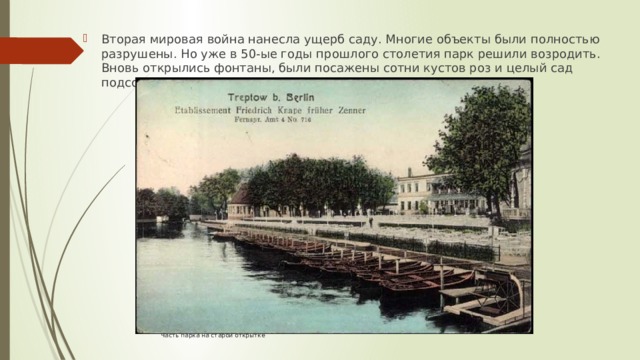 Вторая мировая война нанесла ущерб саду. Многие объекты были полностью разрушены. Но уже в 50-ые годы прошлого столетия парк решили возродить. Вновь открылись фонтаны, были посажены сотни кустов роз и целый сад подсолнечника. Часть парка на старой открытке 