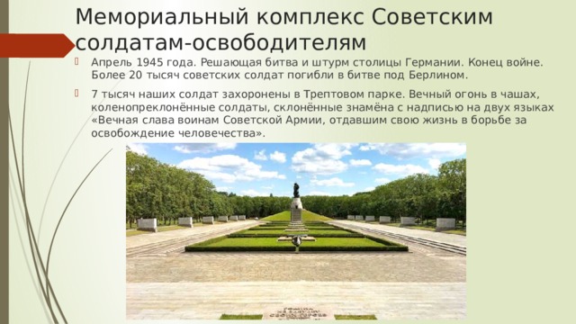 Мемориальный комплекс Советским солдатам-освободителям Апрель 1945 года. Решающая битва и штурм столицы Германии. Конец войне. Более 20 тысяч советских солдат погибли в битве под Берлином. 7 тысяч наших солдат захоронены в Трептовом парке. Вечный огонь в чашах, коленопреклонённые солдаты, склонённые знамёна с надписью на двух языках «Вечная слава воинам Советской Армии, отдавшим свою жизнь в борьбе за освобождение человечества». 