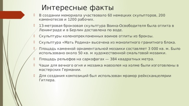 Интересные факты В создании мемориала участвовало 60 немецких скульпторов, 200 каменотесов и 1200 рабочих. 13-метровая бронзовая скульптура Воина-Освободителя была отлита в Ленинграде и в Берлин доставлена по воде. Скульптуры коленопреклоненных воинов отлиты из бронзы. Скульптура «Мать Родина» высечена из монолитного гранитного блока. Площадь каменной орнаментальной мозаики составляет 3 000 кв. м. Было использовано около 50 кв. м художественной смальтовой мозаики. Площадь рельефов на саркофагах — 384 квадратных метра. Чаши для вечного огня и мозаика мавзолея на холме были изготовлены в мастерских Германии. Для создания композиций был использован мрамор рейхсканцелярии Гитлера. 