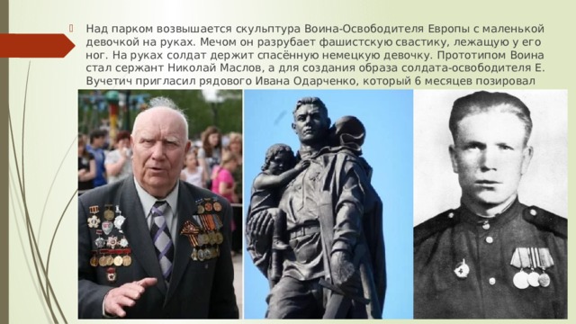 Над парком возвышается скульптура Воина-Освободителя Европы с маленькой девочкой на руках. Мечом он разрубает фашистскую свастику, лежащую у его ног. На руках солдат держит спасённую немецкую девочку. Прототипом Воина стал сержант Николай Маслов, а для создания образа солдата-освободителя Е. Вучетич пригласил рядового Ивана Одарченко, который 6 месяцев позировал скульптору. 