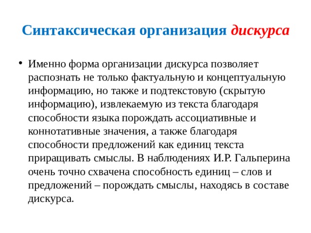 Синтаксическая организация дискурса Именно форма организации дискурса позволяет распознать не только фактуальную и концептуальную информацию, но также и подтекстовую (скрытую информацию), извлекаемую из текста благодаря способности языка порождать ассоциативные и коннотативные значения, а также благодаря способности предложений как единиц текста приращивать смыслы. В наблюдениях И.Р. Гальперина очень точно схвачена способность единиц – слов и предложений – порождать смыслы, находясь в составе дискурса. 